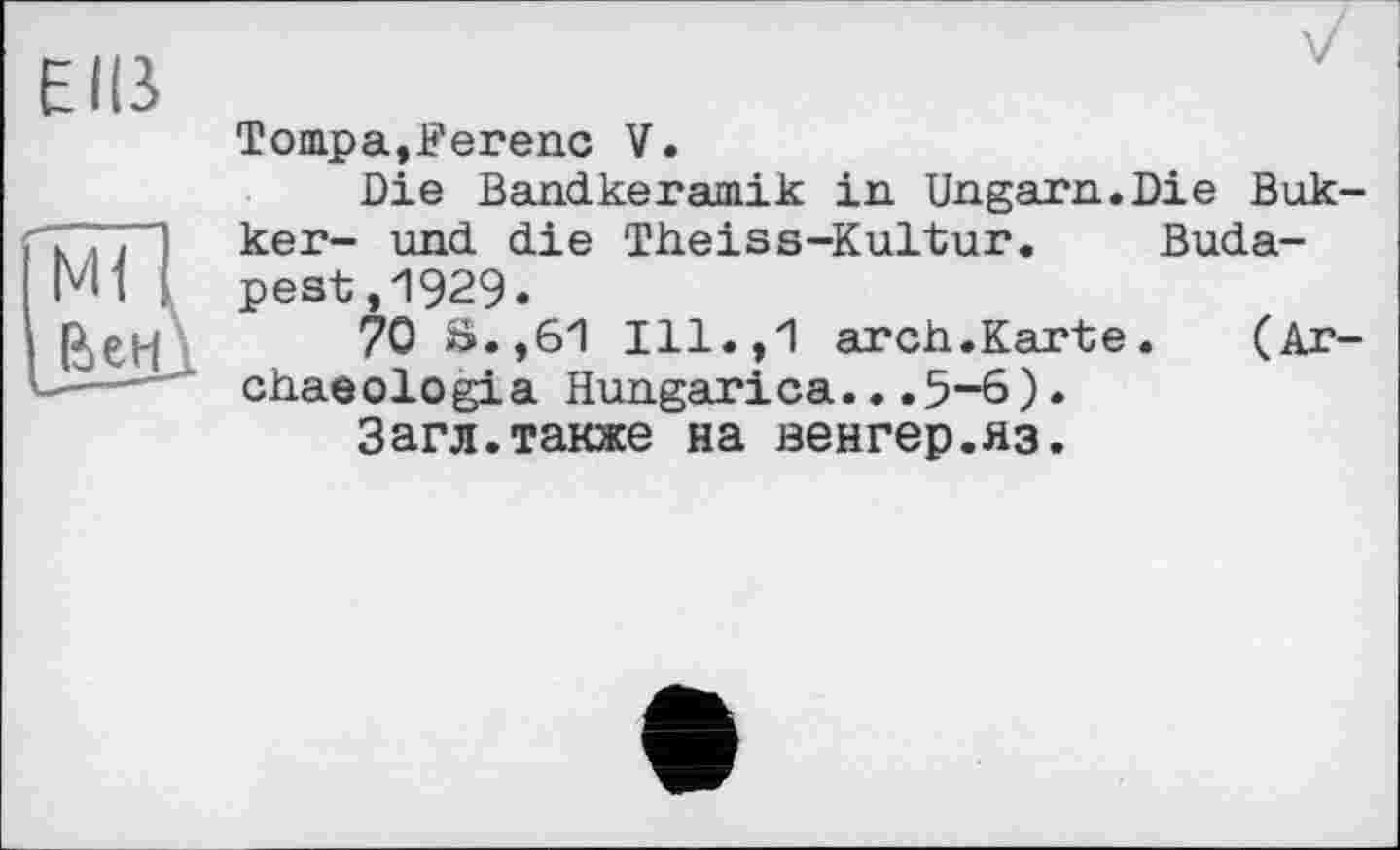 ﻿Elß
Tompa,Ferenc V.
Die Bandkeramik in Ungarn.Die Bukker- und die Theiss-Kultur. Budapest ,1929»
70 S.,61 Ill.,1 arch.Karte.	(Ar-
chaeologia Hungarica...5-6)•
Загл.также на венгер.яз.